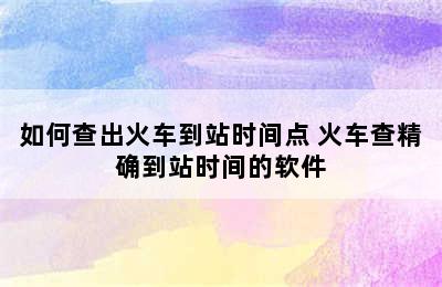 如何查出火车到站时间点 火车查精确到站时间的软件